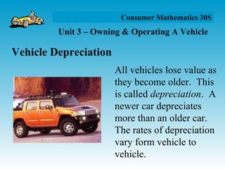 Unit 3 – Owning & Operating A Vehicle
Consumer Mathematics 30S
Vehicle Depreciation
All vehicles lose value as
they become older. This
is called depreciation. A
newer car depreciates
more than an older car.
The rates of depreciation
vary form vehicle to
vehicle.
 