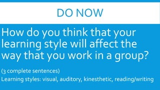 DO NOW 
How do you think that your 
learning style will affect the 
way that you work in a group? 
(3 complete sentences) 
Learning styles: visual, auditory, kinesthetic, reading/writing 
 