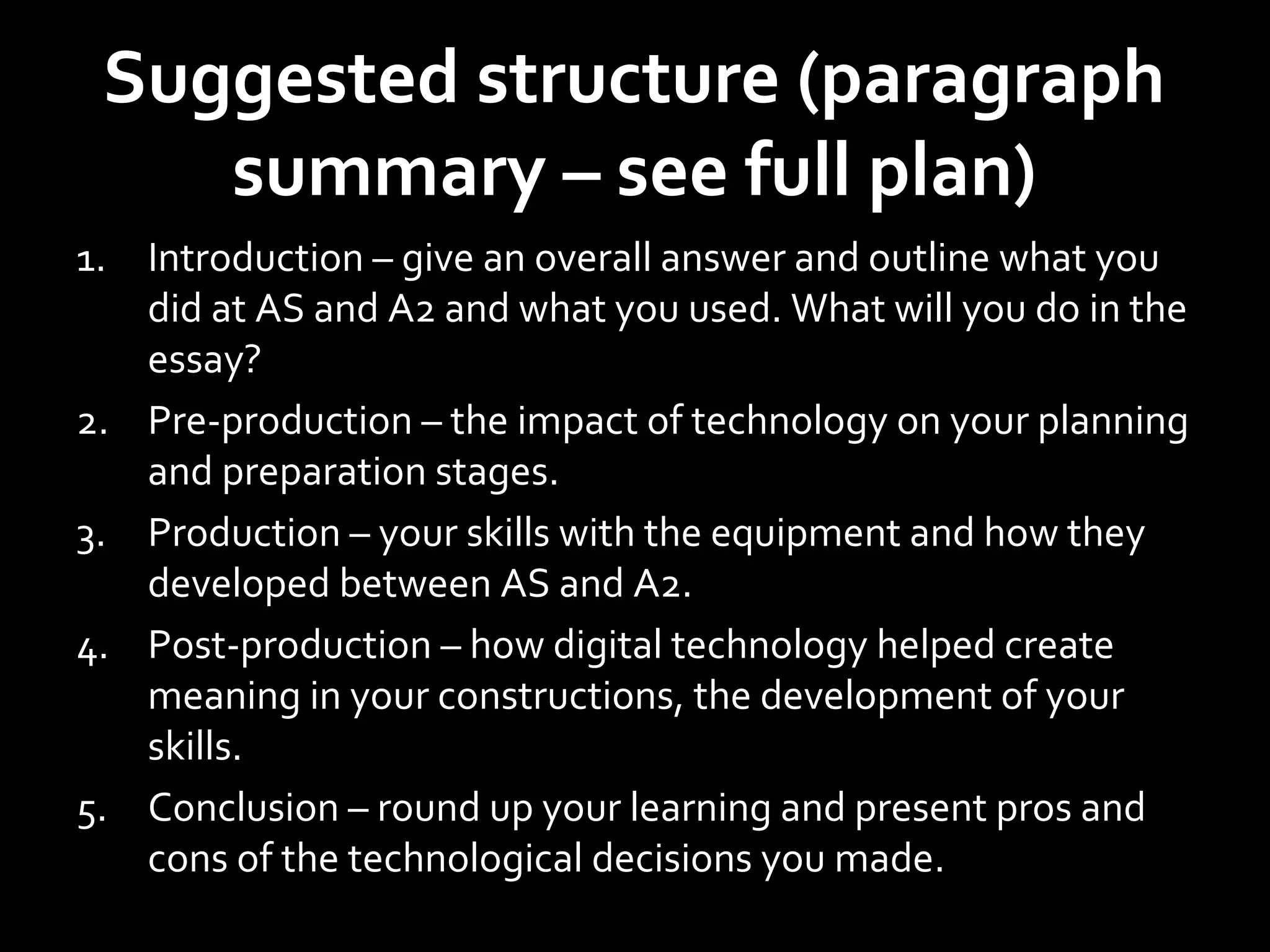 Suggested structure (paragraph
summary – see full plan)
1. Introduction – give an overall answer and outline what you
did at AS and A2 and what you used. What will you do in the
essay?
2. Pre-production – the impact of technology on your planning
and preparation stages.
3. Production – your skills with the equipment and how they
developed between AS and A2.
4. Post-production – how digital technology helped create
meaning in your constructions, the development of your
skills.
5. Conclusion – round up your learning and present pros and
cons of the technological decisions you made.
 