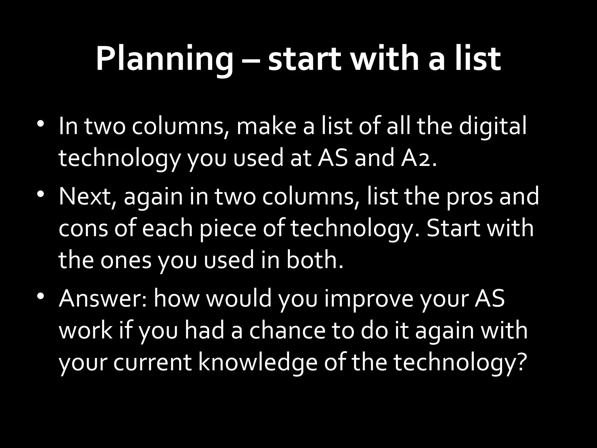 Planning – start with a list
• In two columns, make a list of all the digital
technology you used at AS and A2.
• Next, again in two columns, list the pros and
cons of each piece of technology. Start with
the ones you used in both.
• Answer: how would you improve your AS
work if you had a chance to do it again with
your current knowledge of the technology?
 