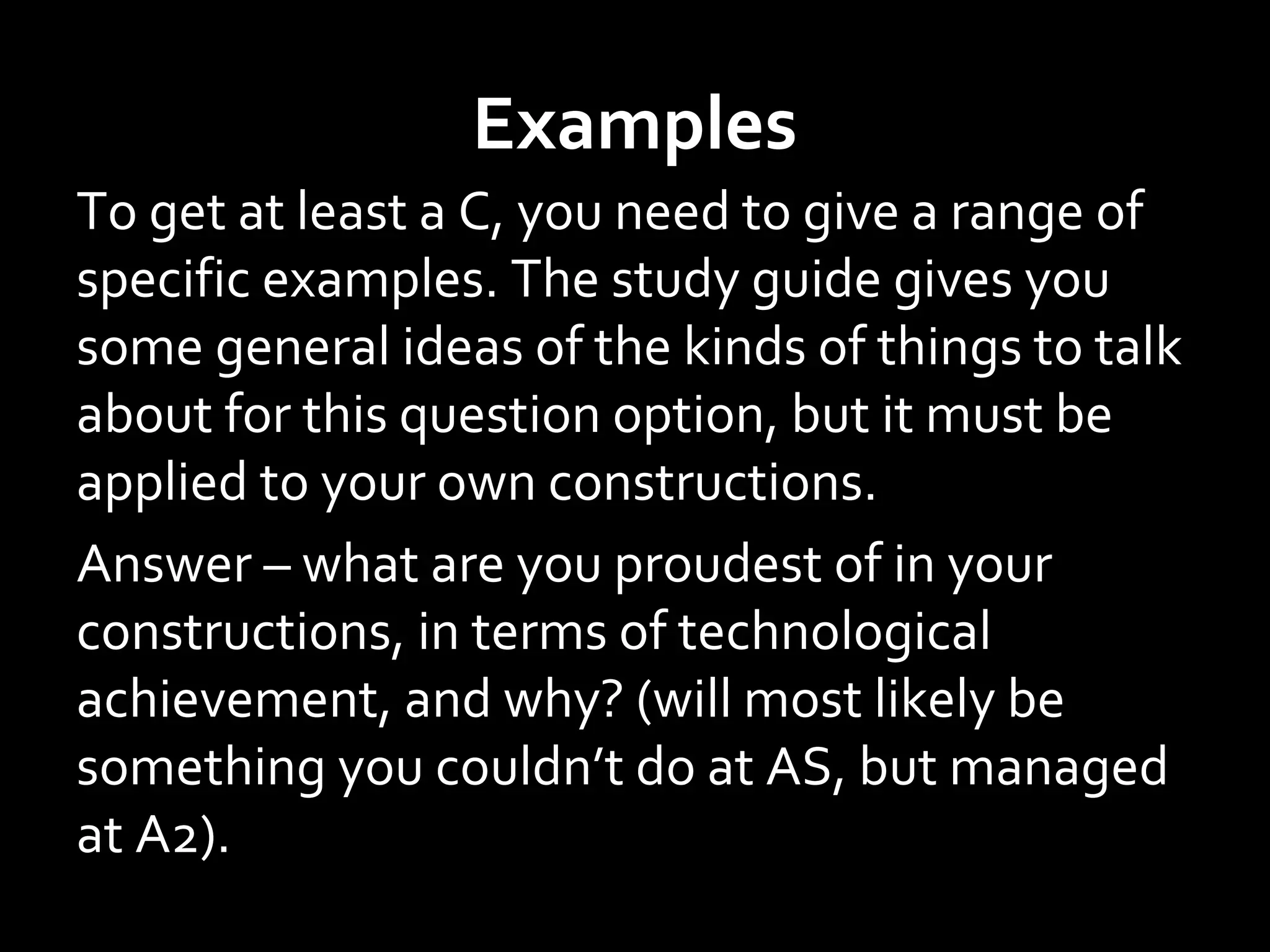 Examples
To get at least a C, you need to give a range of
specific examples. The study guide gives you
some general ideas of the kinds of things to talk
about for this question option, but it must be
applied to your own constructions.
Answer – what are you proudest of in your
constructions, in terms of technological
achievement, and why? (will most likely be
something you couldn’t do at AS, but managed
at A2).
 