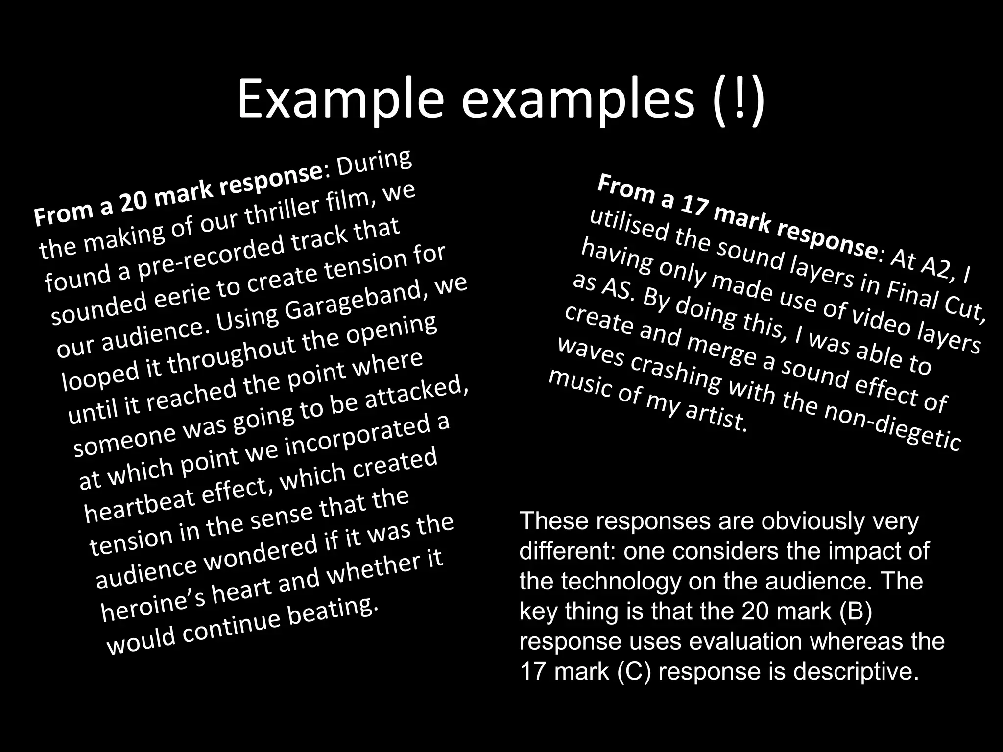 Example examples (!)
From a 20 mark response: During
the making of our thriller film, we
found a pre-recorded track that
sounded eerie to create tension for
our audience. Using Garageband, we
looped it throughout the opening
until it reached the point where
someone was going to be attacked,
at which point we incorporated a
heartbeat effect, which created
tension in the sense that the
audience wondered if it was the
heroine’s heart and whether it
would continue beating.
From a 17 mark response: At A2, I
utilised the sound layers in Final Cut,
having only made use of video layers
as AS. By doing this, I was able to
create and merge a sound effect of
waves crashing with the non-diegetic
music of my artist.
These responses are obviously very
different: one considers the impact of
the technology on the audience. The
key thing is that the 20 mark (B)
response uses evaluation whereas the
17 mark (C) response is descriptive.
 