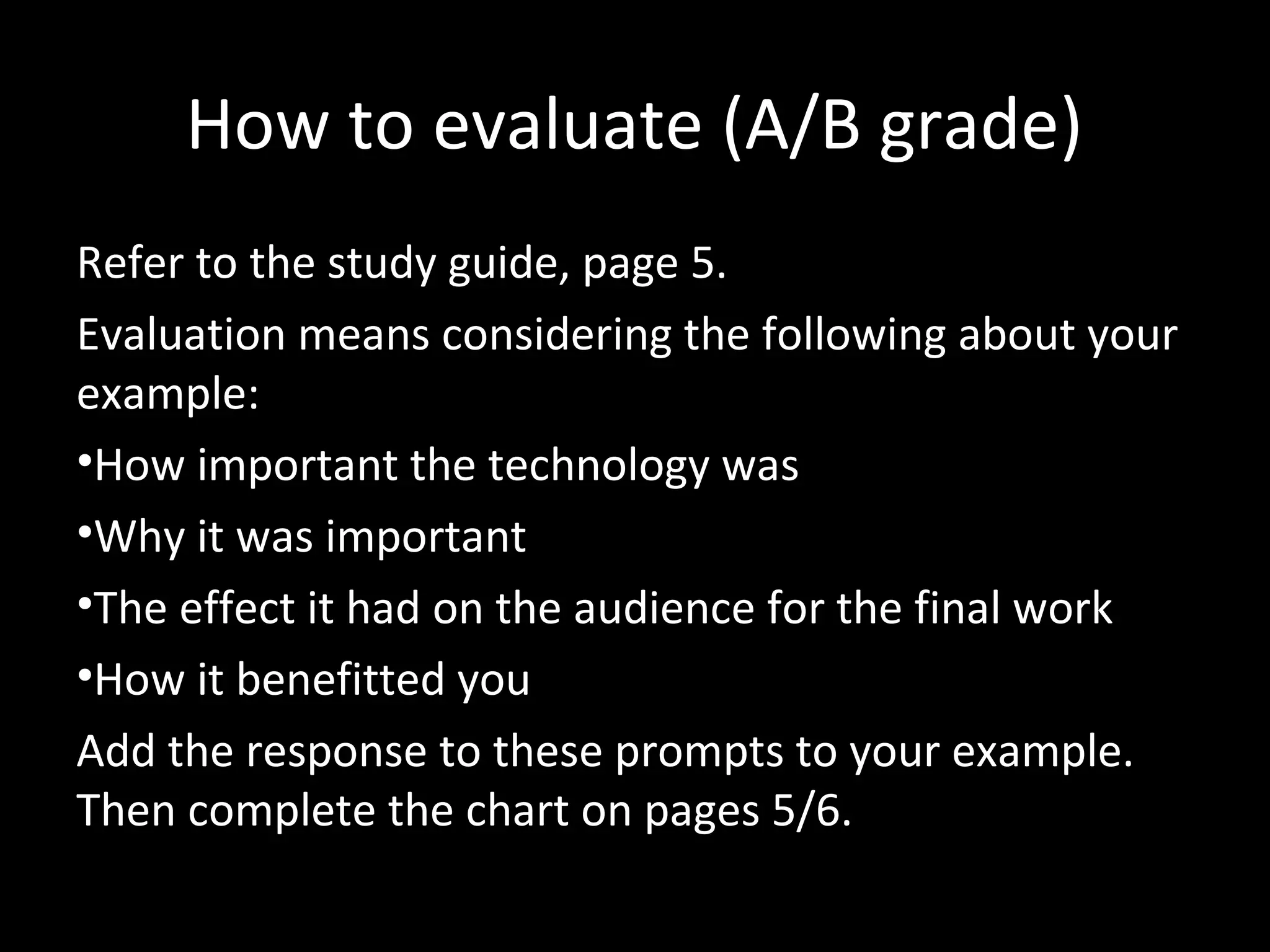 How to evaluate (A/B grade)
Refer to the study guide, page 5.
Evaluation means considering the following about your
example:
•How important the technology was
•Why it was important
•The effect it had on the audience for the final work
•How it benefitted you
Add the response to these prompts to your example.
Then complete the chart on pages 5/6.
 