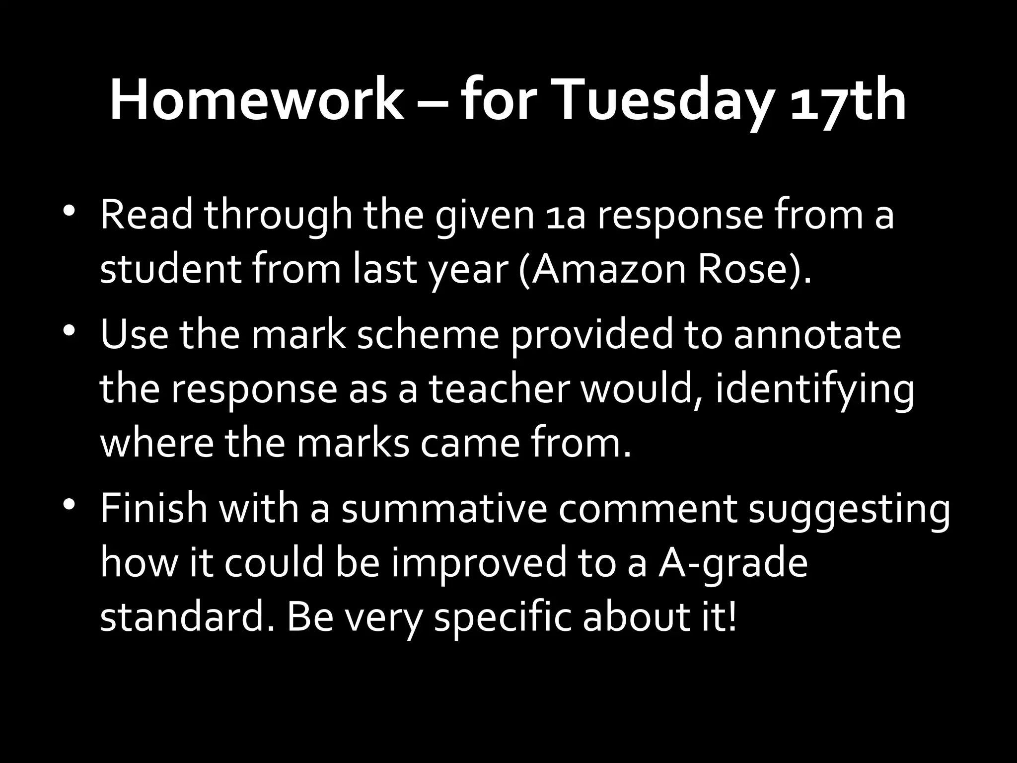 Homework – for Tuesday 17th
• Read through the given 1a response from a
student from last year (Amazon Rose).
• Use the mark scheme provided to annotate
the response as a teacher would, identifying
where the marks came from.
• Finish with a summative comment suggesting
how it could be improved to a A-grade
standard. Be very specific about it!
 
