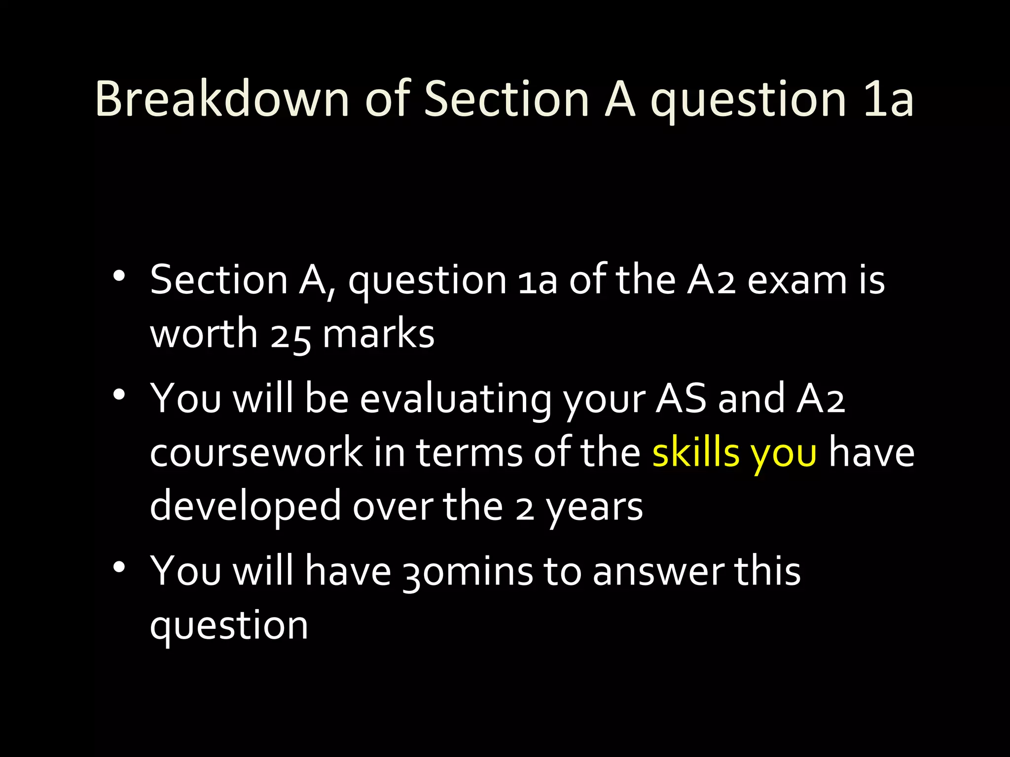 Breakdown of Section A question 1a
• Section A, question 1a of the A2 exam is
worth 25 marks
• You will be evaluating your AS and A2
coursework in terms of the skills you have
developed over the 2 years
• You will have 30mins to answer this
question
 