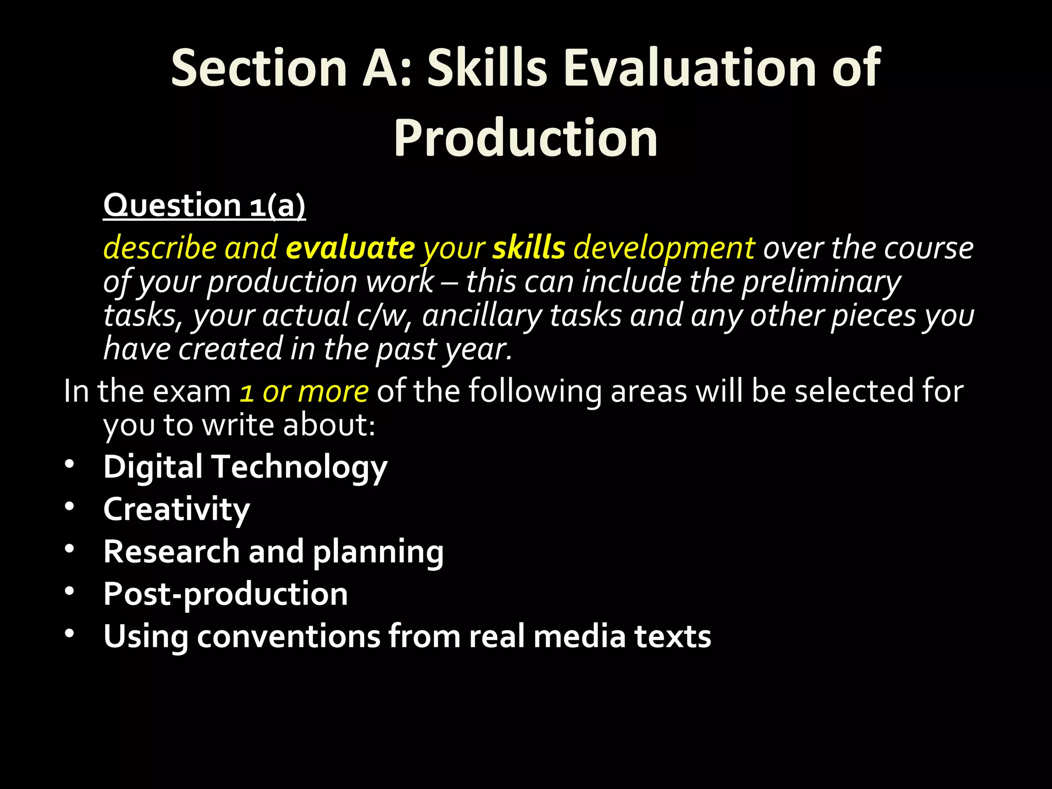 Section A: Skills Evaluation of
Production
Question 1(a)
describe and evaluate your skills development over the course
of your production work – this can include the preliminary
tasks, your actual c/w, ancillary tasks and any other pieces you
have created in the past year.
In the exam 1 or more of the following areas will be selected for
you to write about:
• Digital Technology
• Creativity
• Research and planning
• Post-production
• Using conventions from real media texts
 