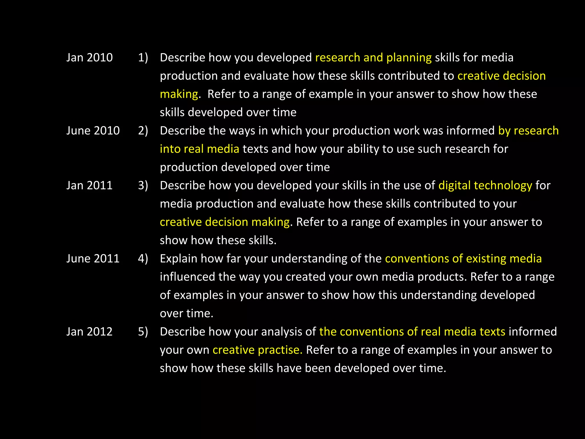 Jan 2010
June 2010
Jan 2011
June 2011
Jan 2012
1) Describe how you developed research and planning skills for media
production and evaluate how these skills contributed to creative decision
making. Refer to a range of example in your answer to show how these
skills developed over time
2) Describe the ways in which your production work was informed by research
into real media texts and how your ability to use such research for
production developed over time
3) Describe how you developed your skills in the use of digital technology for
media production and evaluate how these skills contributed to your
creative decision making. Refer to a range of examples in your answer to
show how these skills.
4) Explain how far your understanding of the conventions of existing media
influenced the way you created your own media products. Refer to a range
of examples in your answer to show how this understanding developed
over time.
5) Describe how your analysis of the conventions of real media texts informed
your own creative practise. Refer to a range of examples in your answer to
show how these skills have been developed over time.
 