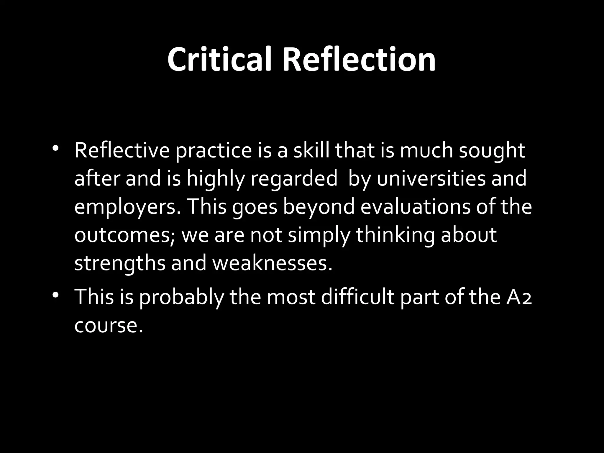 Critical Reflection
• Reflective practice is a skill that is much sought
after and is highly regarded by universities and
employers. This goes beyond evaluations of the
outcomes; we are not simply thinking about
strengths and weaknesses.
• This is probably the most difficult part of the A2
course.
 