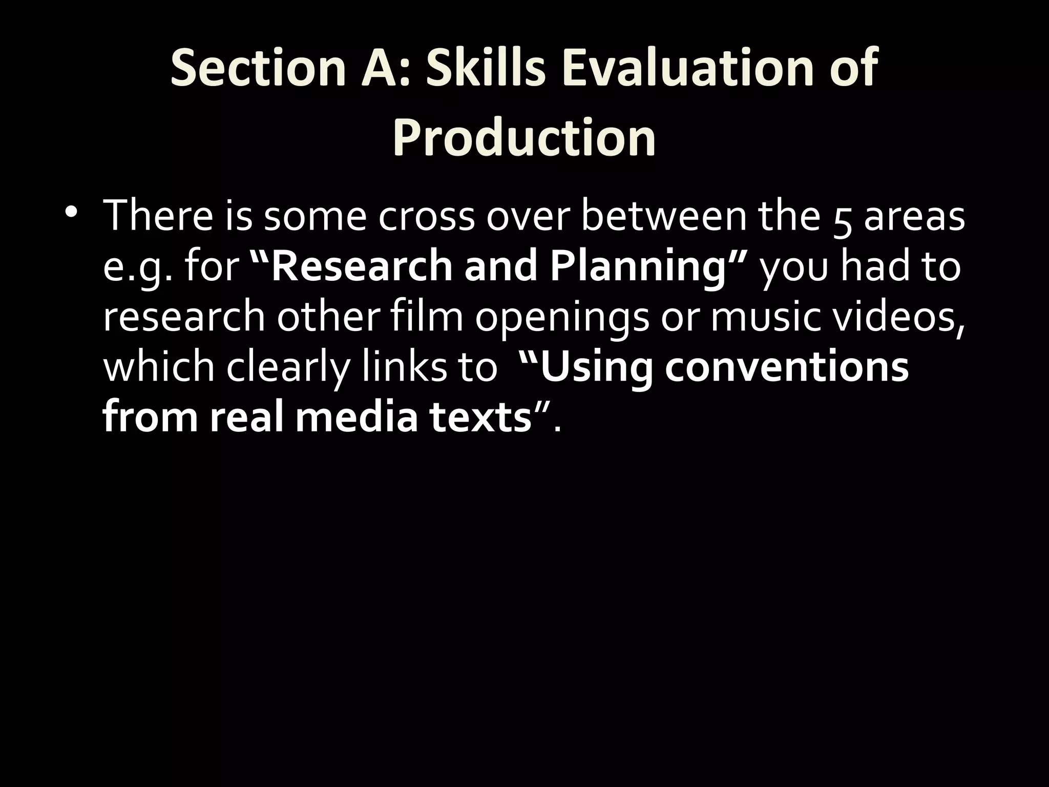 Section A: Skills Evaluation of
Production
• There is some cross over between the 5 areas
e.g. for “Research and Planning” you had to
research other film openings or music videos,
which clearly links to “Using conventions
from real media texts”.
 