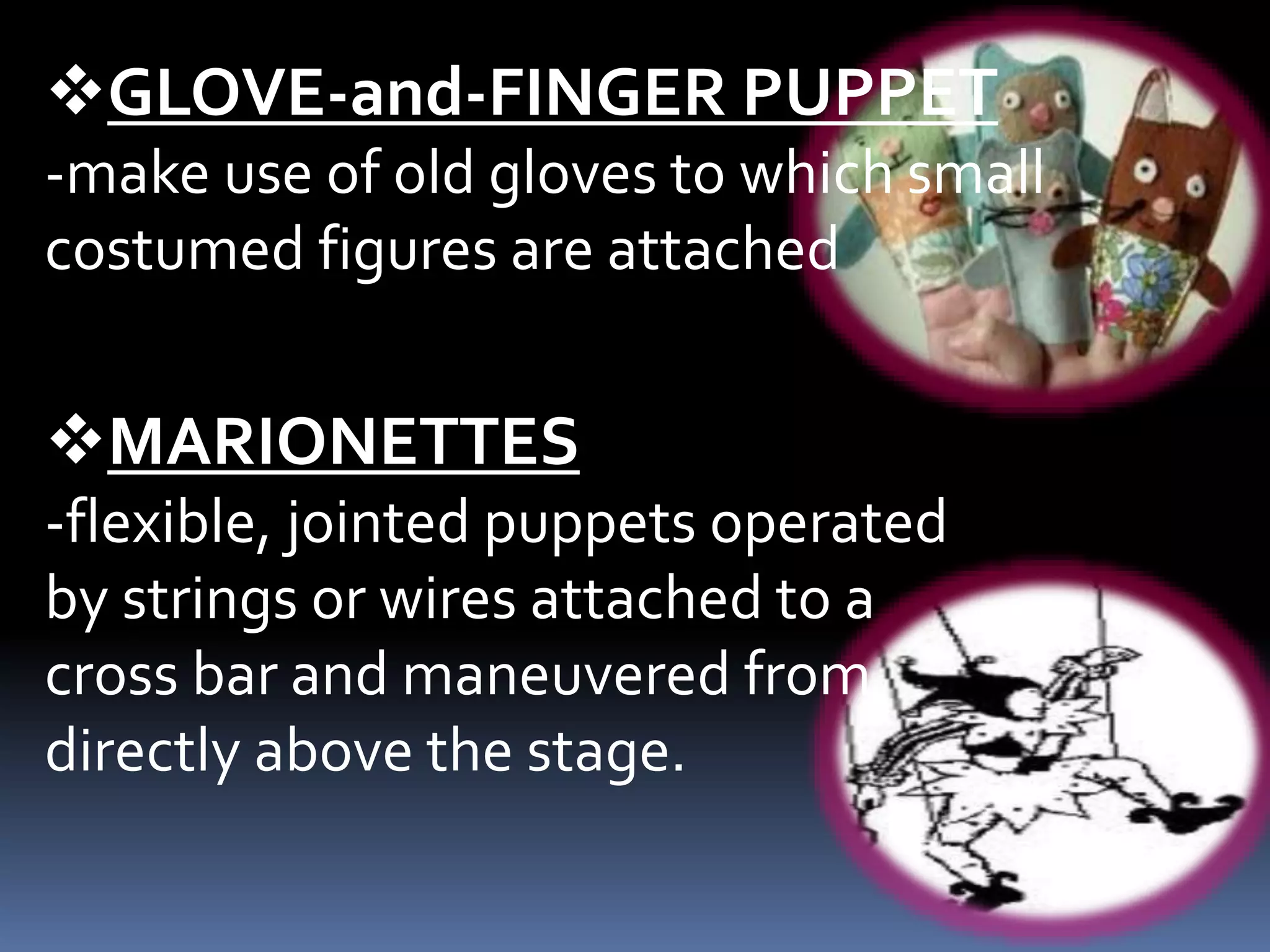 GLOVE-and-FINGER PUPPET
-make use of old gloves to which small
costumed figures are attached
MARIONETTES
-flexible, jointed puppets operated
by strings or wires attached to a
cross bar and maneuvered from
directly above the stage.
 