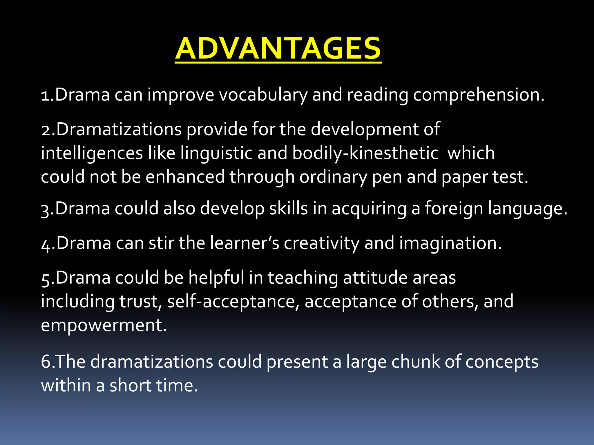 ADVANTAGES
1.Drama can improve vocabulary and reading comprehension.
2.Dramatizations provide for the development of
intelligences like linguistic and bodily-kinesthetic which
could not be enhanced through ordinary pen and paper test.
3.Drama could also develop skills in acquiring a foreign language.
4.Drama can stir the learner’s creativity and imagination.
5.Drama could be helpful in teaching attitude areas
including trust, self-acceptance, acceptance of others, and
empowerment.
6.The dramatizations could present a large chunk of concepts
within a short time.
 