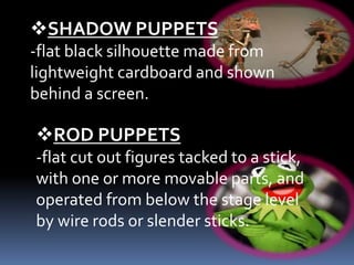 SHADOW PUPPETS
-flat black silhouette made from
lightweight cardboard and shown
behind a screen.
ROD PUPPETS
-flat cut out figures tacked to a stick,
with one or more movable parts, and
operated from below the stage level
by wire rods or slender sticks.
 