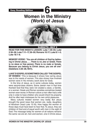 WOMEN IN THE MINISTRY (WORK) OF JESUS	39
	Date
6Easy Reading Edition
SABBATH—MAY 2
May 2–8
Women in the Ministry
(Work) of Jesus
READ FOR THIS WEEK’S LESSON: Luke 1:39–55; Luke
2:36–38; Luke 7:11–17, 36–50; Romans 10:17; Luke 8:1–3;
Luke 18:1–8.
MEMORY VERSE:“You are all children of God by believ-
ing in Christ Jesus. . . . There is no Jew or Greek. There
is no slave or free person. There is no male or female.
Because you belong to Christ Jesus, you are all one”
(Galatians 3:26–28, NIrV).
LUKE’SGOSPELISSOMETIMESCALLED“THEGOSPEL
OF WOMEN.” This is because it shows how caring Jesus
was to the needs of women. This also shows how involved
women were in His ministry (work done for God).
In the time of Jesus, as in some cultures today, women
were second-class citizens. Some Jewish men in that time
thanked God that they were not created a slave, a Gentile,
or a woman. Greek and Roman societies sometimes treated
women even worse. In Roman culture a man often had a wife
only in order to have children who would inherit his property.
And he often kept mistresses for his own sinful pleasures.
Many cultures treated women very badly. But Jesus
brought the good news that women are, really, daughters
of Abraham (read Luke 13:16). How happy the women of
those days must have been to hear that. To Jesus, they are
children of God and of equal worth with men in the sight of
God. The message today for women of all nations remains
the same: we are all, men and women, one in Christ Jesus.
 