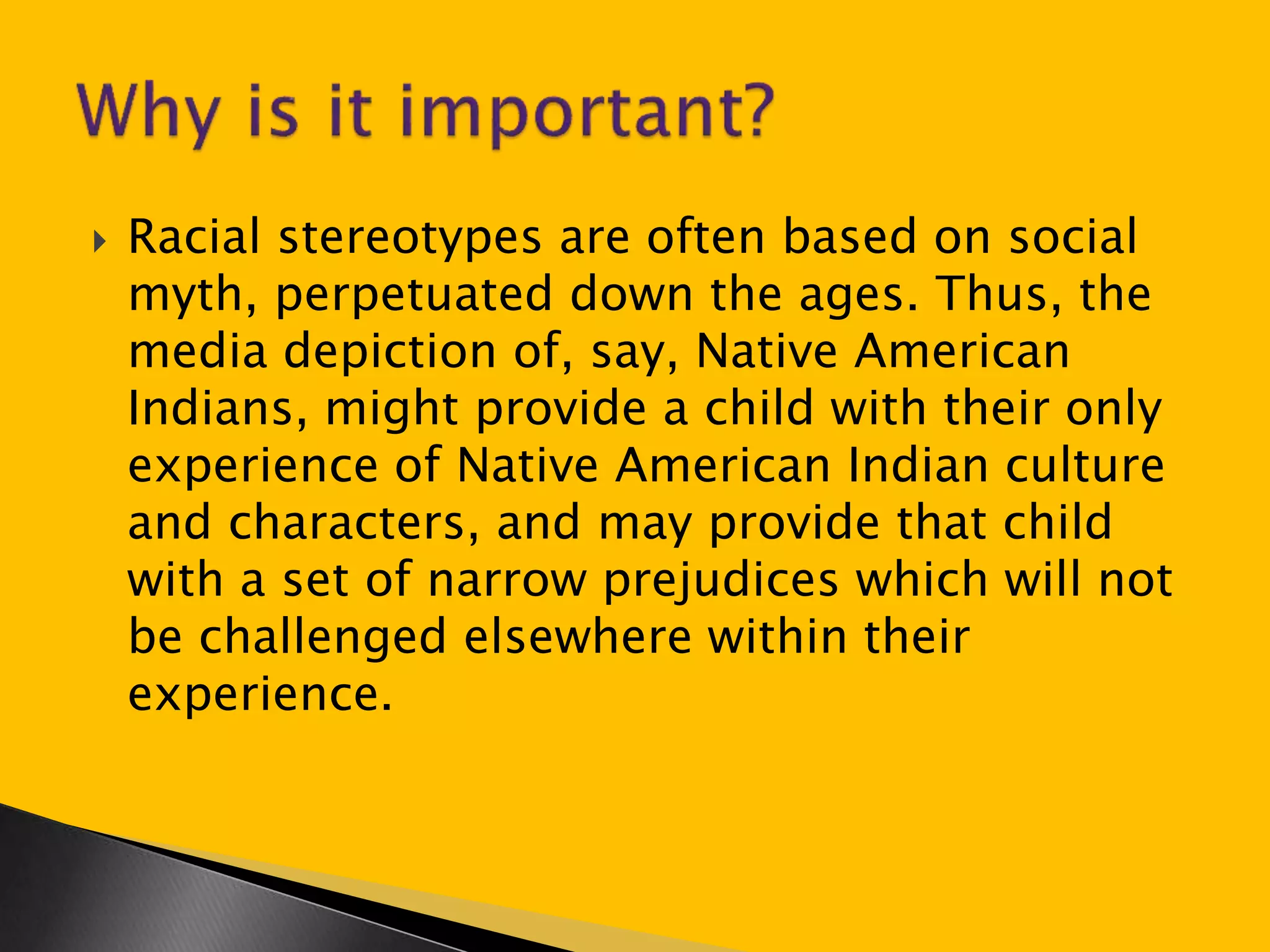  Racial stereotypes are often based on social 
myth, perpetuated down the ages. Thus, the 
media depiction of, say, Native American 
Indians, might provide a child with their only 
experience of Native American Indian culture 
and characters, and may provide that child 
with a set of narrow prejudices which will not 
be challenged elsewhere within their 
experience. 
 