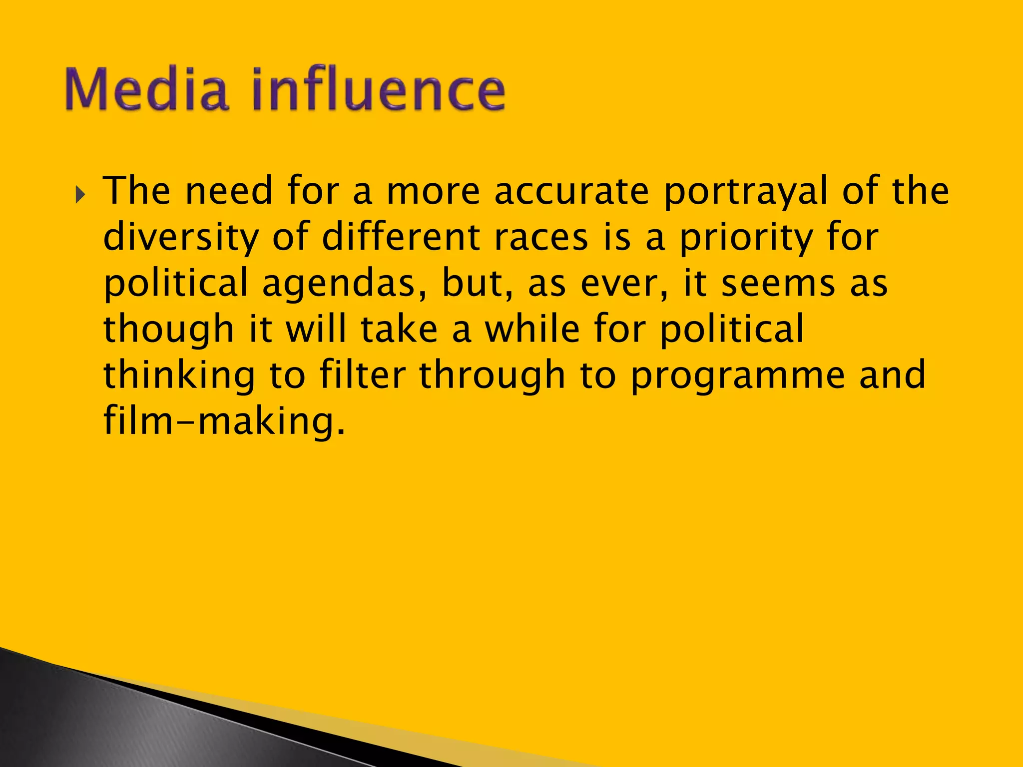  The need for a more accurate portrayal of the 
diversity of different races is a priority for 
political agendas, but, as ever, it seems as 
though it will take a while for political 
thinking to filter through to programme and 
film-making. 
 