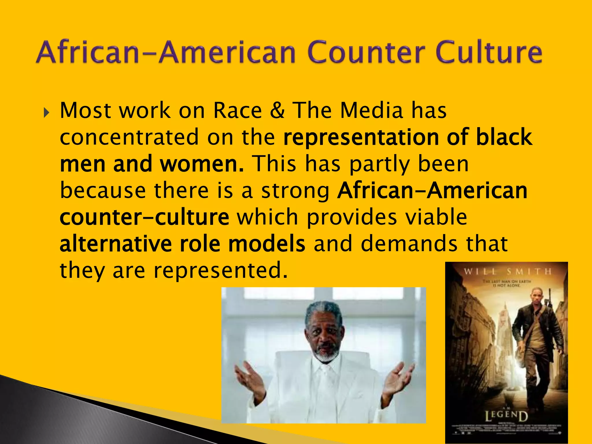  Most work on Race & The Media has 
concentrated on the representation of black 
men and women. This has partly been 
because there is a strong African-American 
counter-culture which provides viable 
alternative role models and demands that 
they are represented. 
 