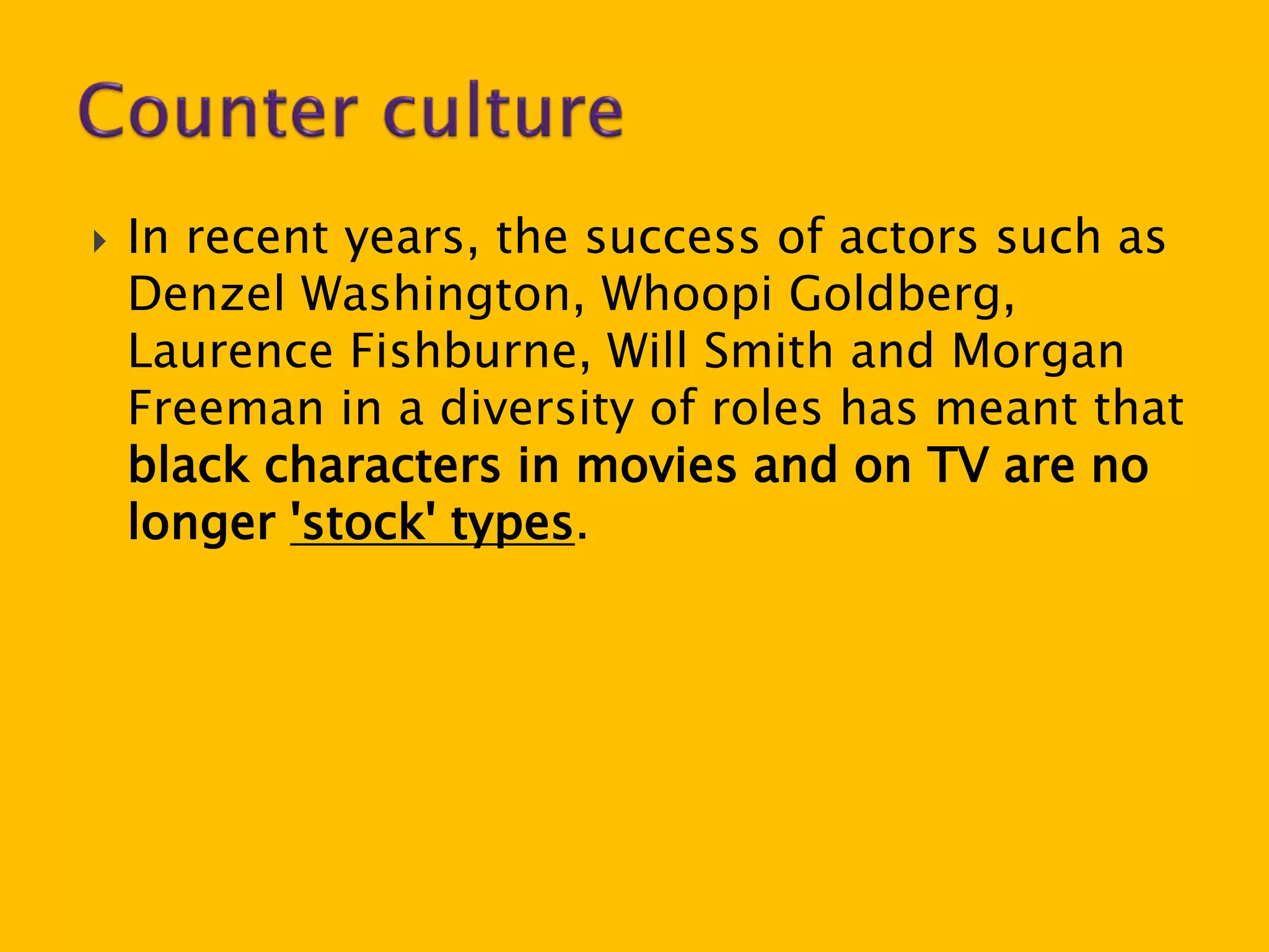  In recent years, the success of actors such as 
Denzel Washington, Whoopi Goldberg, 
Laurence Fishburne, Will Smith and Morgan 
Freeman in a diversity of roles has meant that 
black characters in movies and on TV are no 
longer 'stock' types. 
 