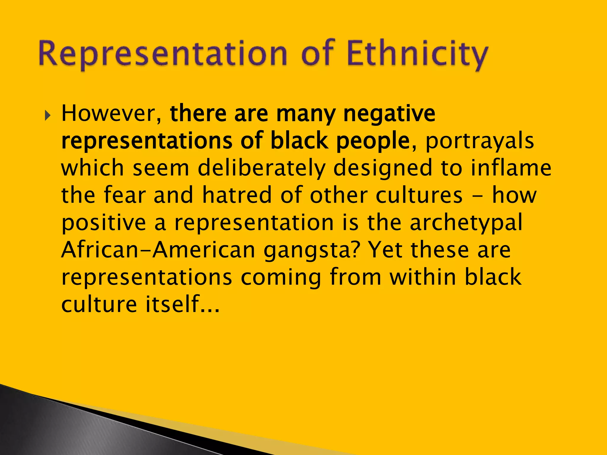  However, there are many negative 
representations of black people, portrayals 
which seem deliberately designed to inflame 
the fear and hatred of other cultures - how 
positive a representation is the archetypal 
African-American gangsta? Yet these are 
representations coming from within black 
culture itself... 
 