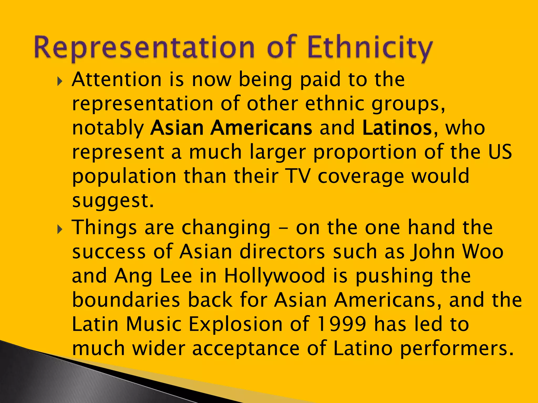  Attention is now being paid to the 
representation of other ethnic groups, 
notably Asian Americans and Latinos, who 
represent a much larger proportion of the US 
population than their TV coverage would 
suggest. 
 Things are changing - on the one hand the 
success of Asian directors such as John Woo 
and Ang Lee in Hollywood is pushing the 
boundaries back for Asian Americans, and the 
Latin Music Explosion of 1999 has led to 
much wider acceptance of Latino performers. 
 