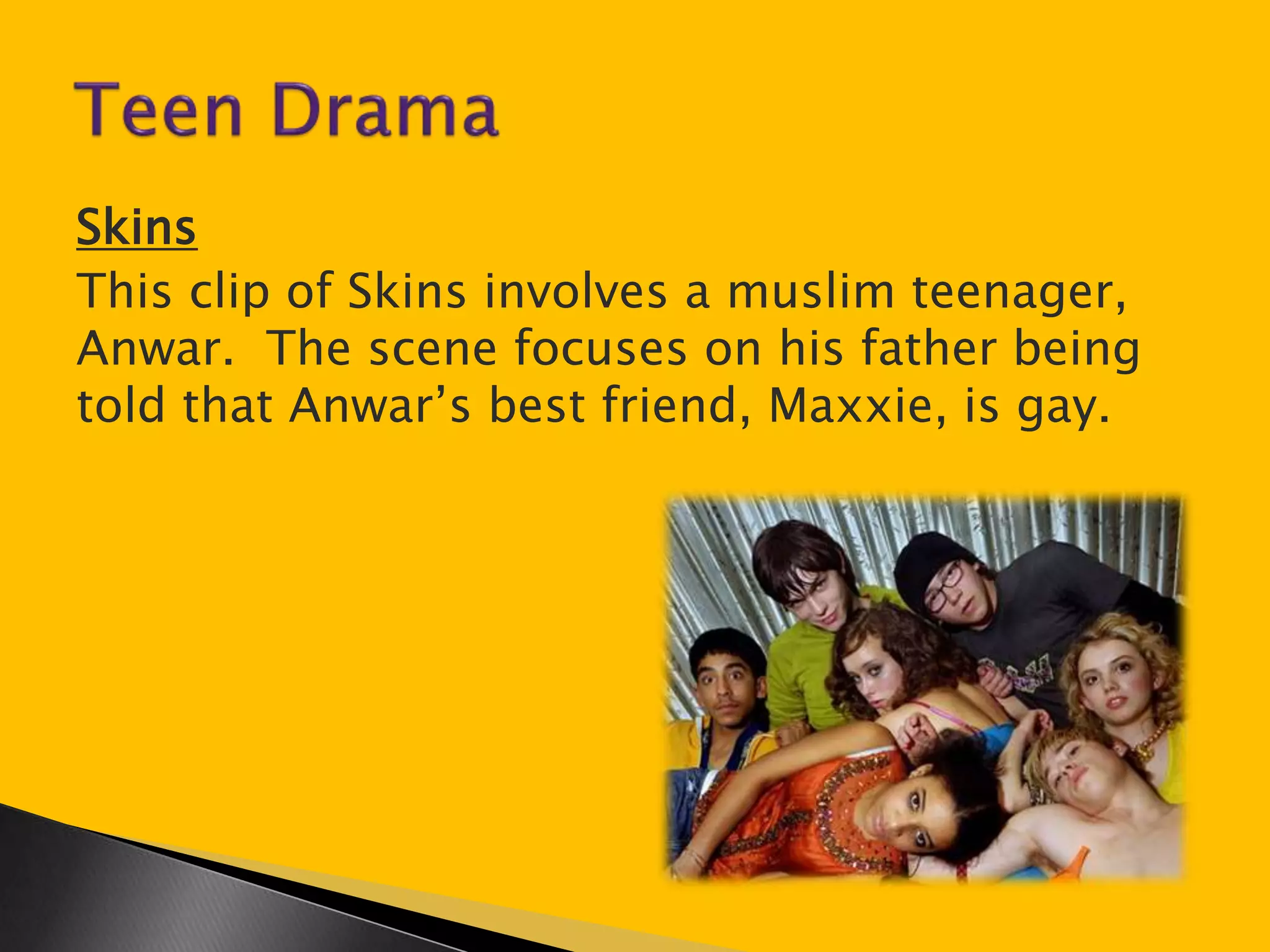 Skins 
This clip of Skins involves a muslim teenager, 
Anwar. The scene focuses on his father being 
told that Anwar’s best friend, Maxxie, is gay. 
 