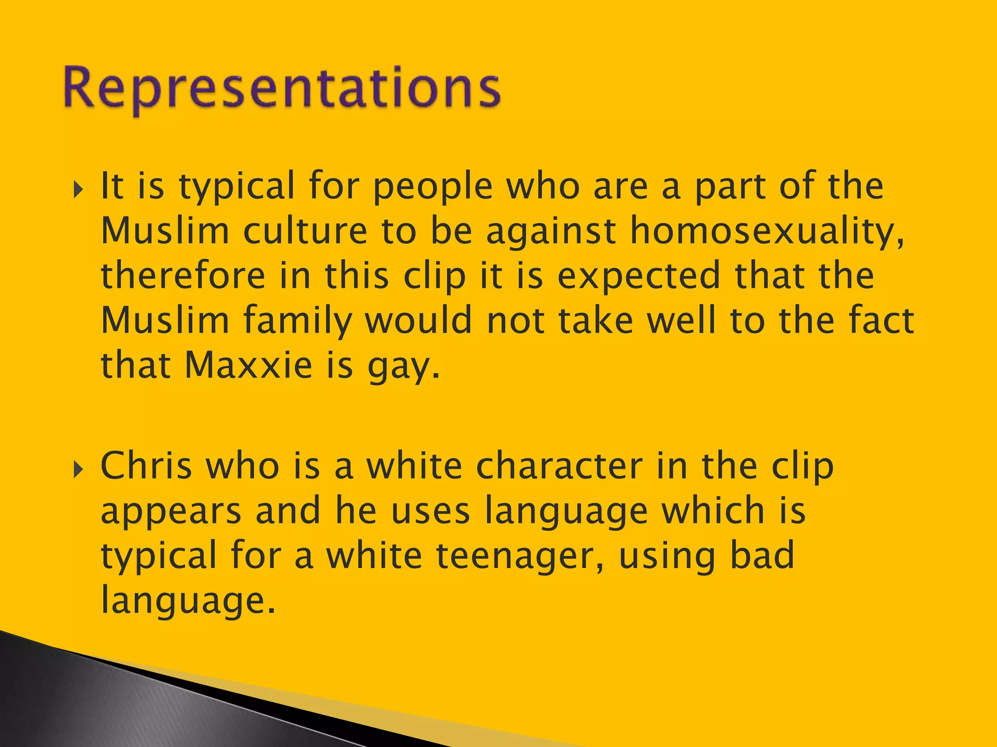  It is typical for people who are a part of the 
Muslim culture to be against homosexuality, 
therefore in this clip it is expected that the 
Muslim family would not take well to the fact 
that Maxxie is gay. 
 Chris who is a white character in the clip 
appears and he uses language which is 
typical for a white teenager, using bad 
language. 
 