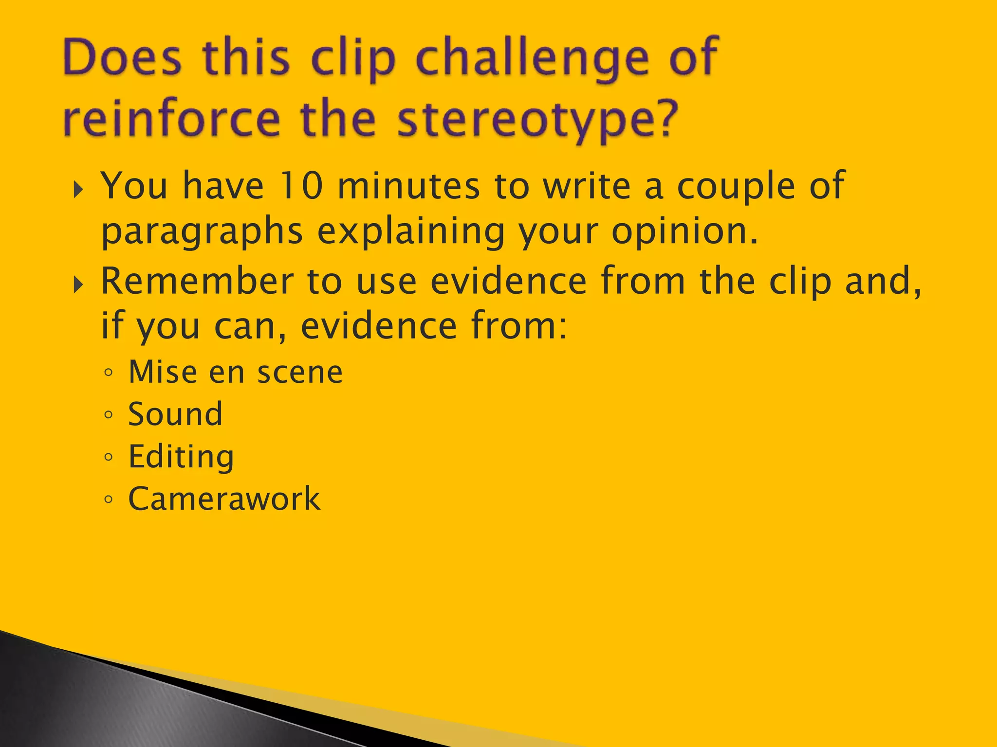  You have 10 minutes to write a couple of 
paragraphs explaining your opinion. 
 Remember to use evidence from the clip and, 
if you can, evidence from: 
◦ Mise en scene 
◦ Sound 
◦ Editing 
◦ Camerawork 
 