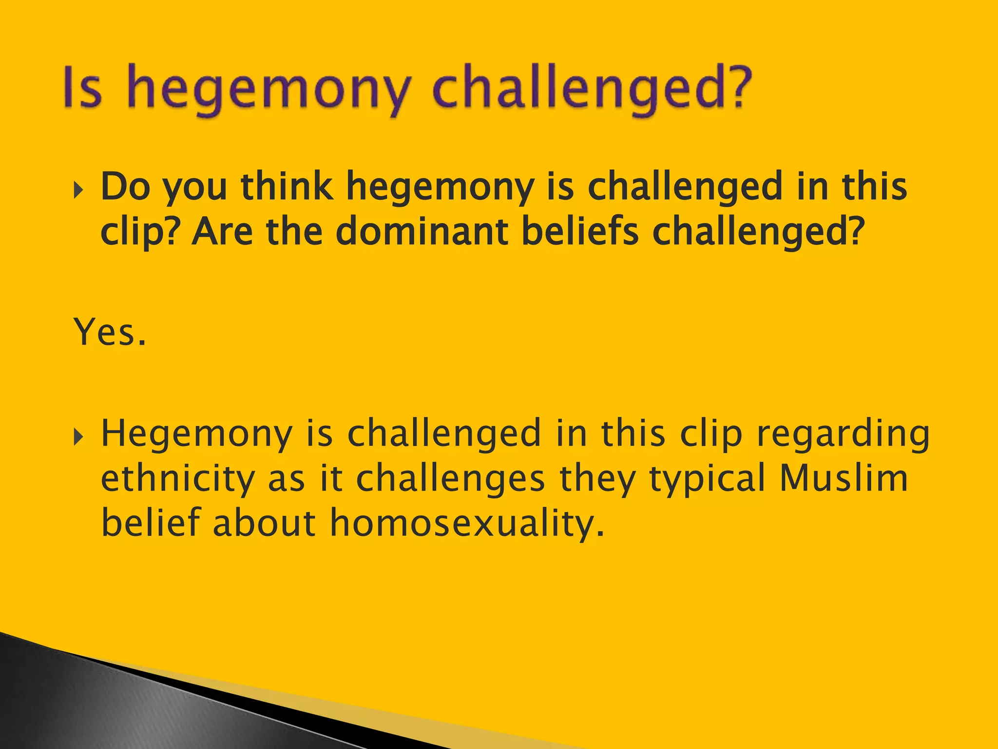  Do you think hegemony is challenged in this 
clip? Are the dominant beliefs challenged? 
Yes. 
 Hegemony is challenged in this clip regarding 
ethnicity as it challenges they typical Muslim 
belief about homosexuality. 
 