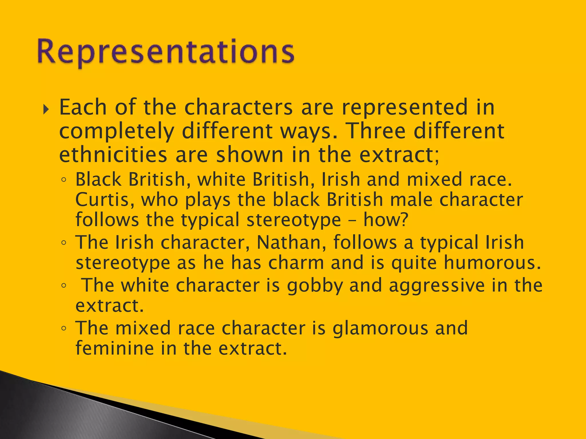  Each of the characters are represented in 
completely different ways. Three different 
ethnicities are shown in the extract; 
◦ Black British, white British, Irish and mixed race. 
Curtis, who plays the black British male character 
follows the typical stereotype – how? 
◦ The Irish character, Nathan, follows a typical Irish 
stereotype as he has charm and is quite humorous. 
◦ The white character is gobby and aggressive in the 
extract. 
◦ The mixed race character is glamorous and 
feminine in the extract. 
 