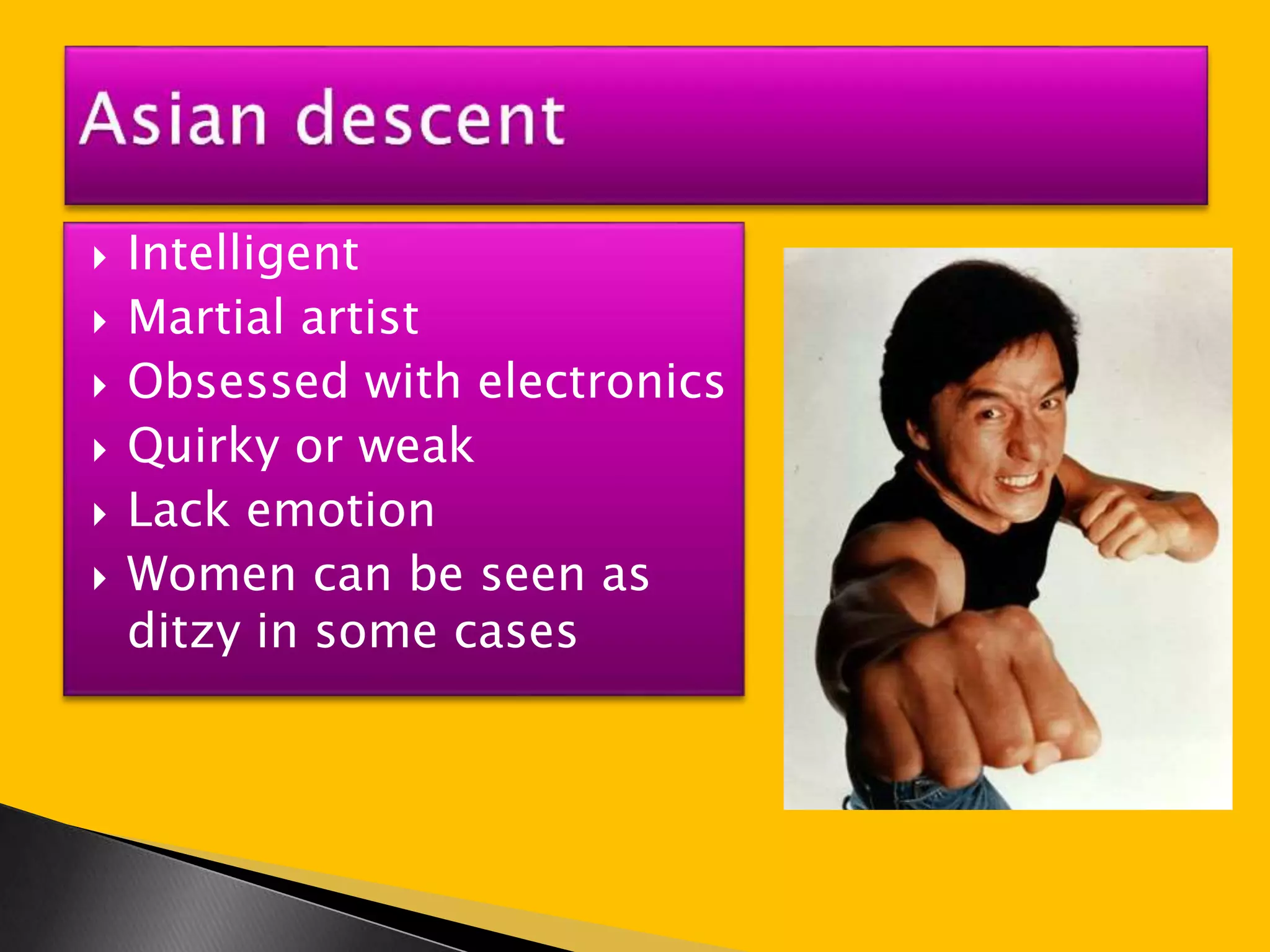  Intelligent 
 Martial artist 
 Obsessed with electronics 
 Quirky or weak 
 Lack emotion 
 Women can be seen as 
ditzy in some cases 
 