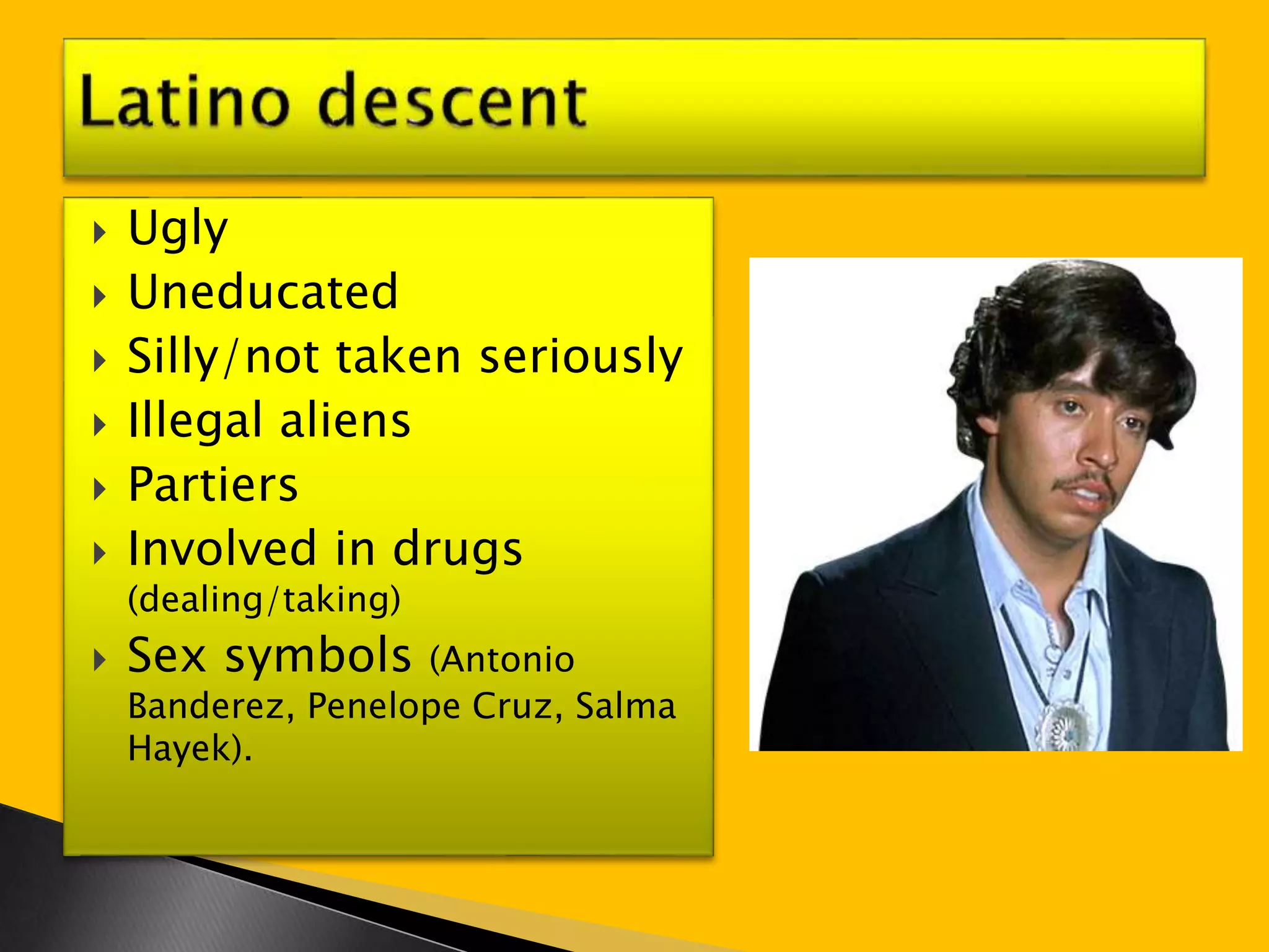  Ugly 
 Uneducated 
 Silly/not taken seriously 
 Illegal aliens 
 Partiers 
 Involved in drugs 
(dealing/taking) 
 Sex symbols (Antonio 
Banderez, Penelope Cruz, Salma 
Hayek). 
 