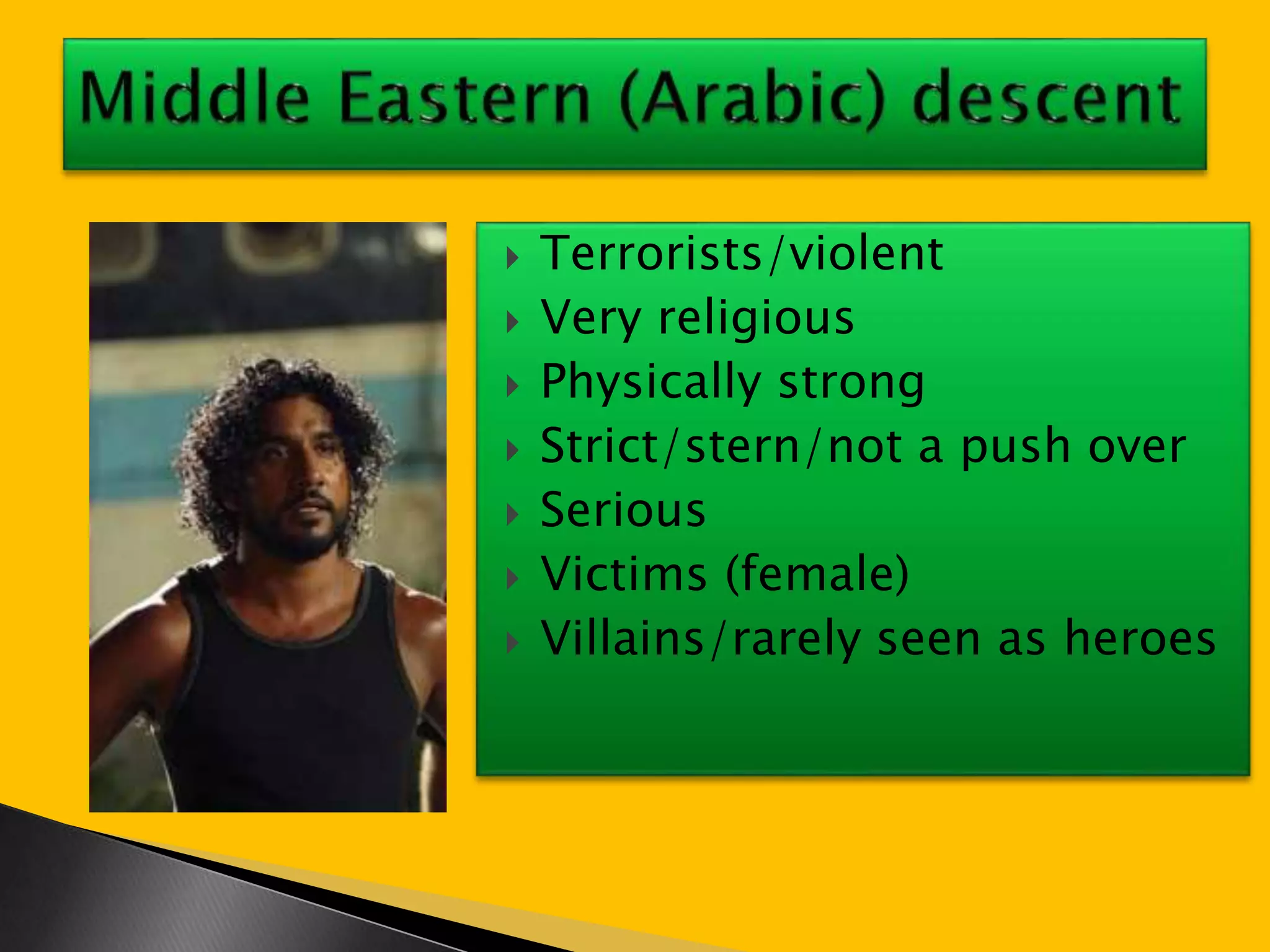 Terrorists/violent 
 Very religious 
 Physically strong 
 Strict/stern/not a push over 
 Serious 
 Victims (female) 
 Villains/rarely seen as heroes 
 