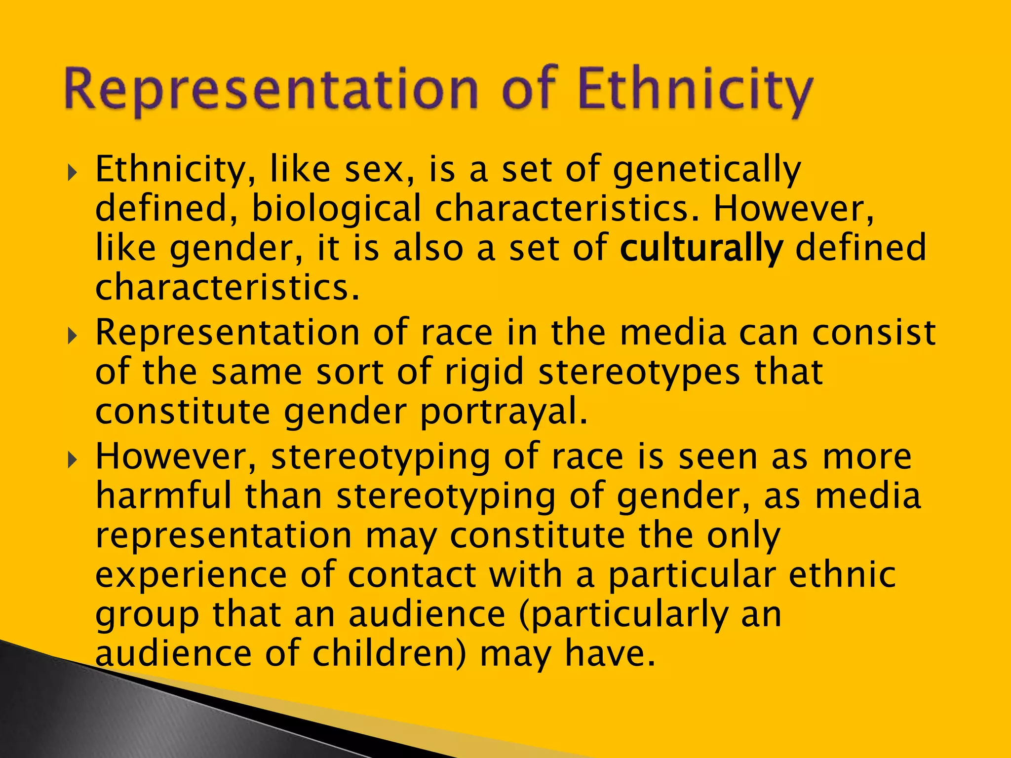  Ethnicity, like sex, is a set of genetically 
defined, biological characteristics. However, 
like gender, it is also a set of culturally defined 
characteristics. 
 Representation of race in the media can consist 
of the same sort of rigid stereotypes that 
constitute gender portrayal. 
 However, stereotyping of race is seen as more 
harmful than stereotyping of gender, as media 
representation may constitute the only 
experience of contact with a particular ethnic 
group that an audience (particularly an 
audience of children) may have. 
 