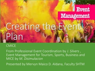 Creating the Event
Plan
CMICE
From Professional Event Coordination by J. Silvers ,
Event Management for Tourism, Sports, Business and
MICE by M. Disimulacion
Presented by Mervyn Maico D. Aldana, Faculty SHTM
 