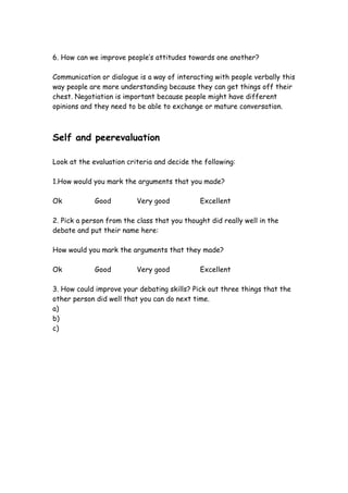 6. How can we improve people’s attitudes towards one another?

Communication or dialogue is a way of interacting with people verbally this
way people are more understanding because they can get things off their
chest. Negotiation is important because people might have different
opinions and they need to be able to exchange or mature conversation.



Self and peerevaluation

Look at the evaluation criteria and decide the following:

1.How would you mark the arguments that you made?

Ok           Good         Very good           Excellent

2. Pick a person from the class that you thought did really well in the
debate and put their name here:

How would you mark the arguments that they made?

Ok           Good         Very good           Excellent

3. How could improve your debating skills? Pick out three things that the
other person did well that you can do next time.
a)
b)
c)
 
