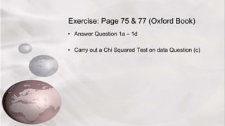 Exercise: Page 75 & 77 (Oxford Book)
• Answer Question 1a – 1d
• Carry out a Chi Squared Test on data Question (c)
 