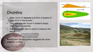 Drumlins
• Often occur in swarms and form a basket of
eggs kind of topography
• They are typically found in lowland areas,
often regularly spaced
• The Elongation ratio is used to measure the
shape
𝐿𝑒𝑛𝑔𝑡ℎ 𝑜𝑓 𝑑𝑟𝑢𝑚𝑙𝑖𝑛
𝑀𝑎𝑥𝑖𝑚𝑢𝑚 𝑤𝑖𝑑𝑡ℎ
The greater the elongation suggests the more
powerful ice flow
 