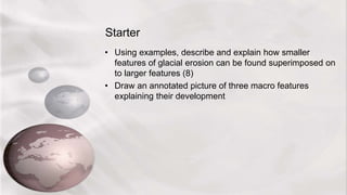 Starter
• Using examples, describe and explain how smaller
features of glacial erosion can be found superimposed on
to larger features (8)
• Draw an annotated picture of three macro features
explaining their development
 