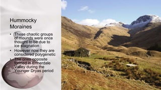 Hummocky
Moraines
• These chaotic groups
of mounds were once
thought to be due to
ice stagnation
• However now they are
considered polygenetic
• The ones opposite
formed in Ennerdale
Valley during the
Younger Dryas period
 