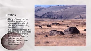 Erratics
• Many of these can be
small or very large
showing the power of
glaciers in transporting
material.
• It is possible to trace the
provenance of the erratic
from the geology of it
• E.g. erractics found in
boulder clay in
Northumberland have
travelled from
Scandinavia
 