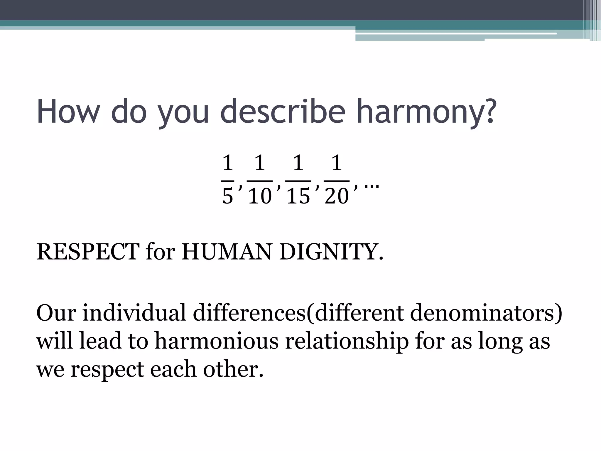 How do you describe harmony?
1
5
,
1
10
,
1
15
,
1
20
, …
RESPECT for HUMAN DIGNITY.
Our individual differences(different denominators)
will lead to harmonious relationship for as long as
we respect each other.
 