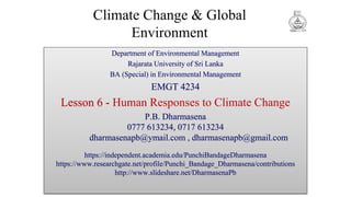 Climate Change & Global
Environment
Department of Environmental Management
Rajarata University of Sri Lanka
BA (Special) in Environmental Management
EMGT 4234
Lesson 6 - Human Responses to Climate Change
P.B. Dharmasena
0777 613234, 0717 613234
dharmasenapb@ymail.com , dharmasenapb@gmail.com
https://independent.academia.edu/PunchiBandageDharmasena
https://www.researchgate.net/profile/Punchi_Bandage_Dharmasena/contributions
http://www.slideshare.net/DharmasenaPb
 