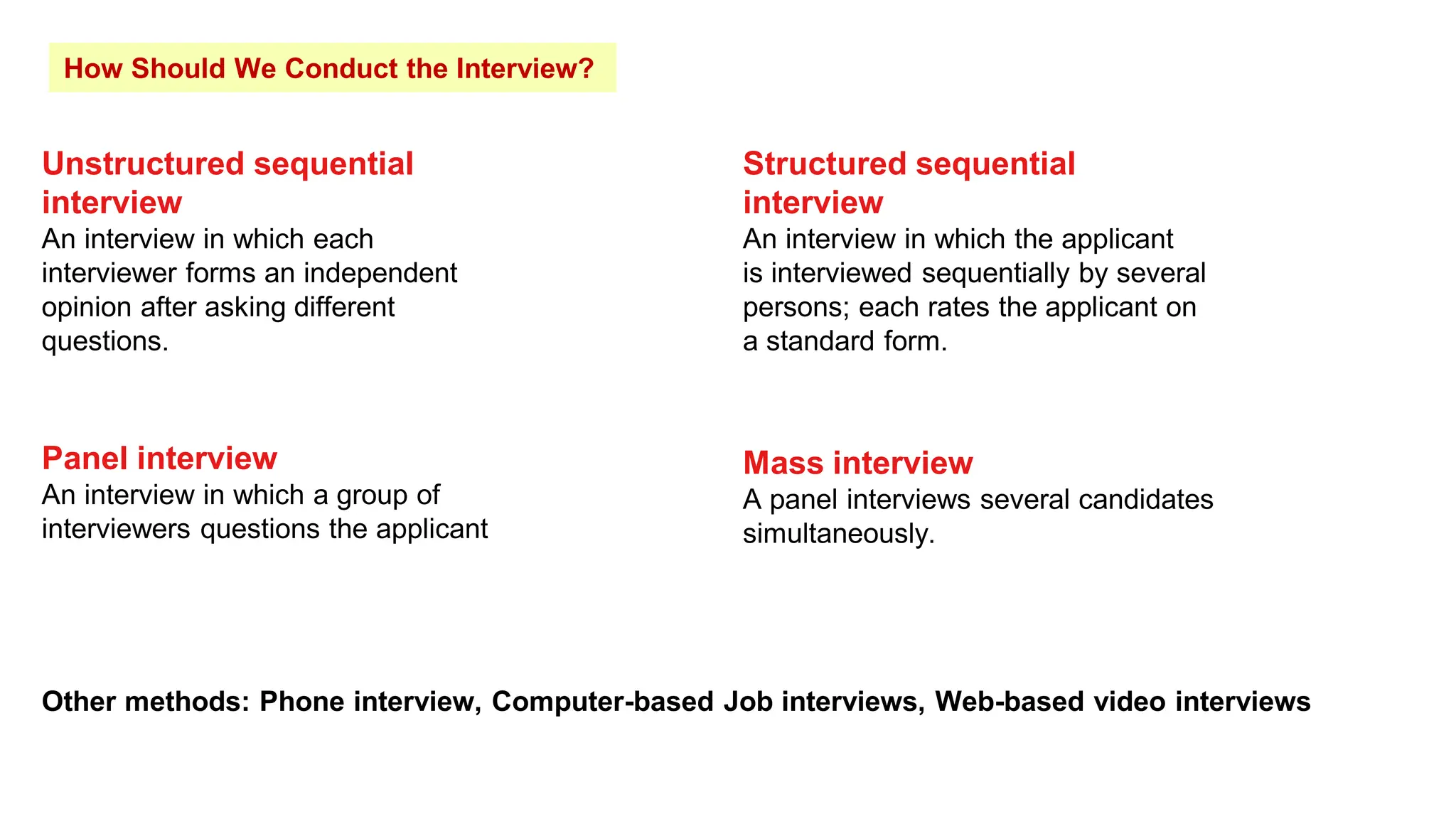 How Should We Conduct the Interview?
Unstructured sequential
interview
An interview in which each
interviewer forms an independent
opinion after asking different
questions.
Structured sequential
interview
An interview in which the applicant
is interviewed sequentially by several
persons; each rates the applicant on
a standard form.
Panel interview
An interview in which a group of
interviewers questions the applicant
Mass interview
A panel interviews several candidates
simultaneously.
Other methods: Phone interview, Computer-based Job interviews, Web-based video interviews
 