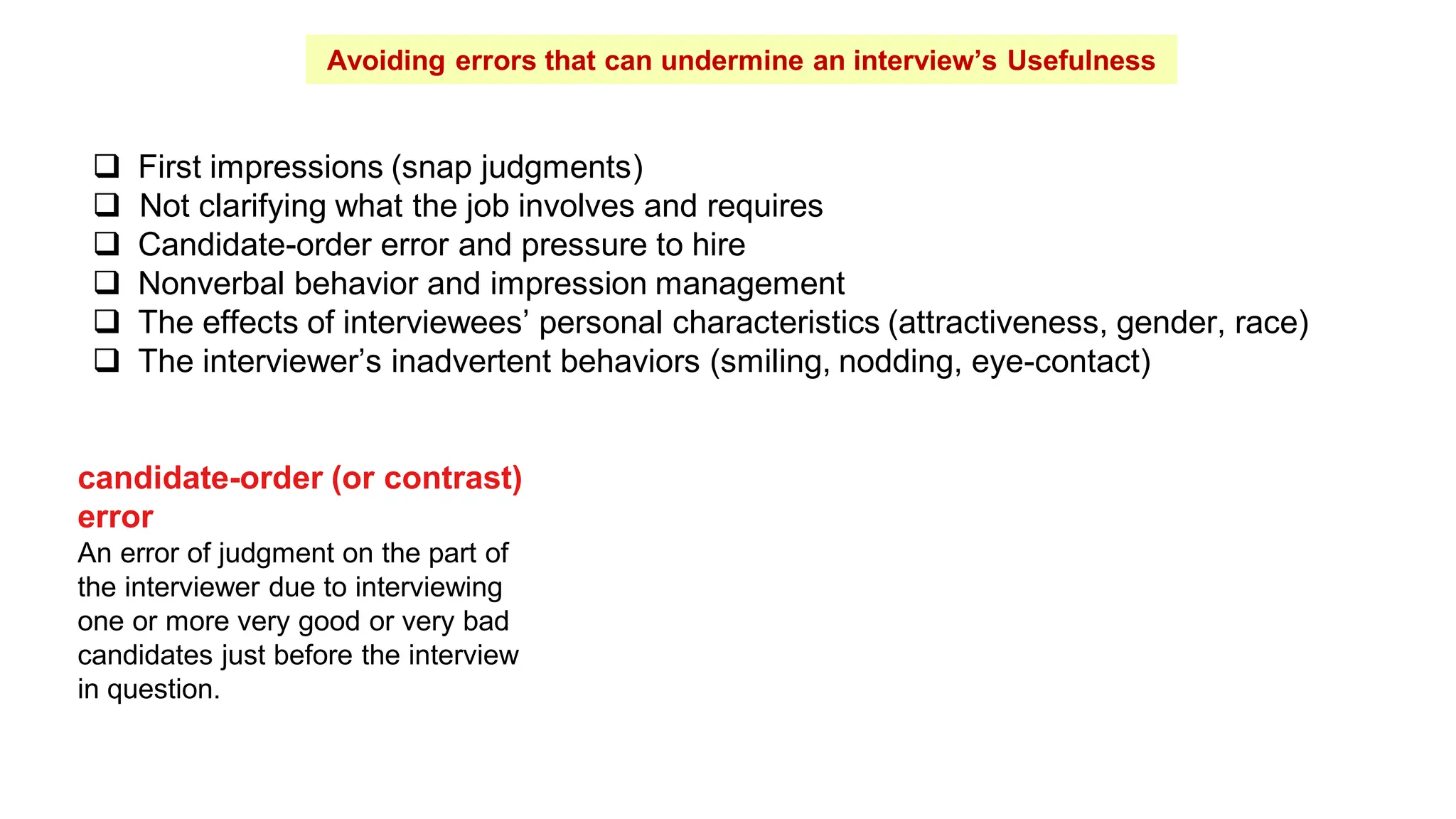 Avoiding errors that can undermine an interview’s Usefulness
 First impressions (snap judgments)
 Not clarifying what the job involves and requires
 Candidate-order error and pressure to hire
 Nonverbal behavior and impression management
 The effects of interviewees’ personal characteristics (attractiveness, gender, race)
 The interviewer’s inadvertent behaviors (smiling, nodding, eye-contact)
candidate-order (or contrast)
error
An error of judgment on the part of
the interviewer due to interviewing
one or more very good or very bad
candidates just before the interview
in question.
 