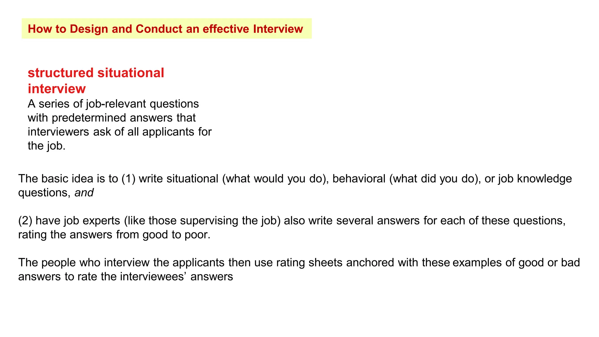 How to Design and Conduct an effective Interview
structured situational
interview
A series of job-relevant questions
with predetermined answers that
interviewers ask of all applicants for
the job.
The basic idea is to (1) write situational (what would you do), behavioral (what did you do), or job knowledge
questions, and
(2) have job experts (like those supervising the job) also write several answers for each of these questions,
rating the answers from good to poor.
The people who interview the applicants then use rating sheets anchored with these examples of good or bad
answers to rate the interviewees’ answers
 