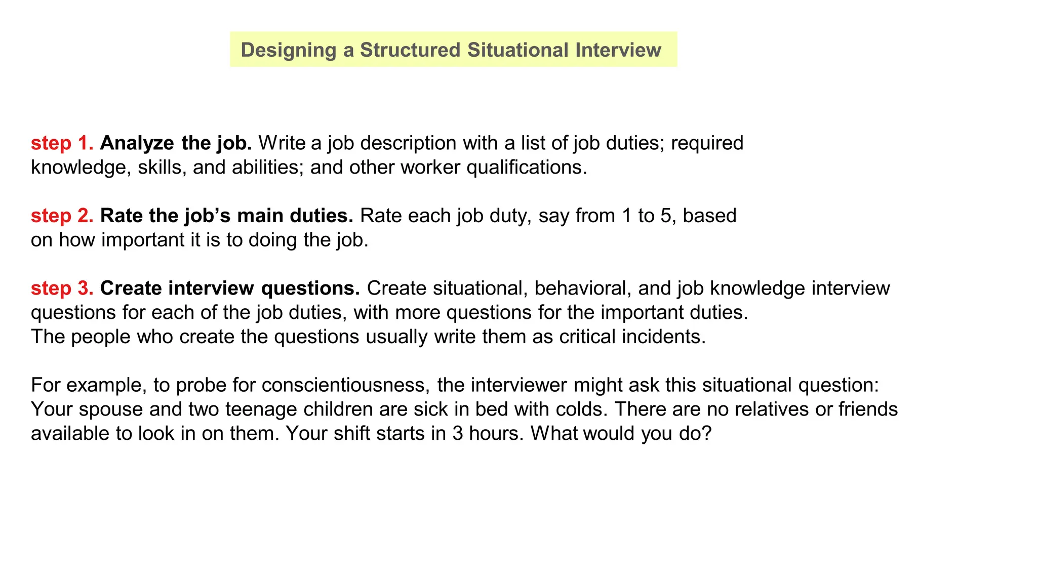 step 1. Analyze the job. Write a job description with a list of job duties; required
knowledge, skills, and abilities; and other worker qualifications.
step 2. Rate the job’s main duties. Rate each job duty, say from 1 to 5, based
on how important it is to doing the job.
step 3. Create interview questions. Create situational, behavioral, and job knowledge interview
questions for each of the job duties, with more questions for the important duties.
The people who create the questions usually write them as critical incidents.
For example, to probe for conscientiousness, the interviewer might ask this situational question:
Your spouse and two teenage children are sick in bed with colds. There are no relatives or friends
available to look in on them. Your shift starts in 3 hours. What would you do?
Designing a Structured Situational Interview
 