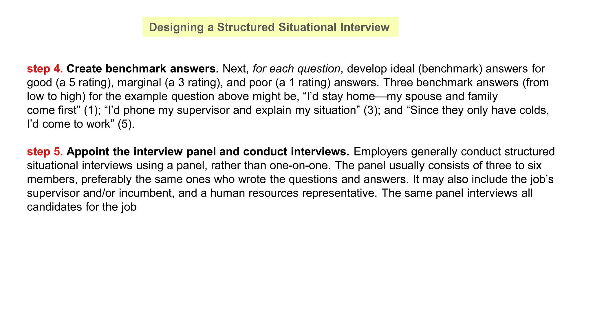 step 4. Create benchmark answers. Next, for each question, develop ideal (benchmark) answers for
good (a 5 rating), marginal (a 3 rating), and poor (a 1 rating) answers. Three benchmark answers (from
low to high) for the example question above might be, “I’d stay home—my spouse and family
come first” (1); “I’d phone my supervisor and explain my situation” (3); and “Since they only have colds,
I’d come to work” (5).
step 5. Appoint the interview panel and conduct interviews. Employers generally conduct structured
situational interviews using a panel, rather than one-on-one. The panel usually consists of three to six
members, preferably the same ones who wrote the questions and answers. It may also include the job’s
supervisor and/or incumbent, and a human resources representative. The same panel interviews all
candidates for the job
Designing a Structured Situational Interview
 