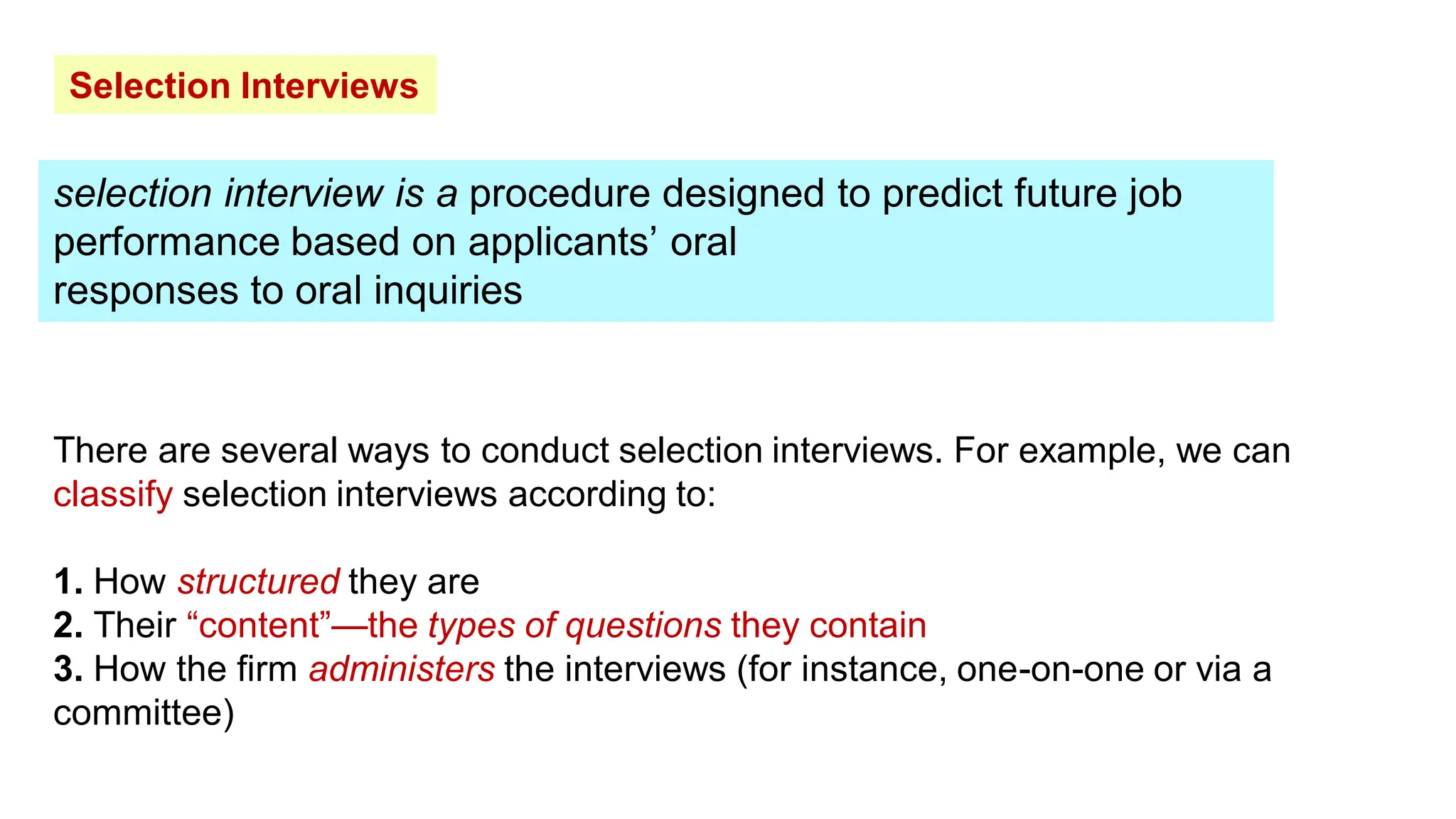 Selection Interviews
selection interview is a procedure designed to predict future job
performance based on applicants’ oral
responses to oral inquiries
There are several ways to conduct selection interviews. For example, we can
classify selection interviews according to:
1. How structured they are
2. Their “content”—the types of questions they contain
3. How the firm administers the interviews (for instance, one-on-one or via a
committee)
 