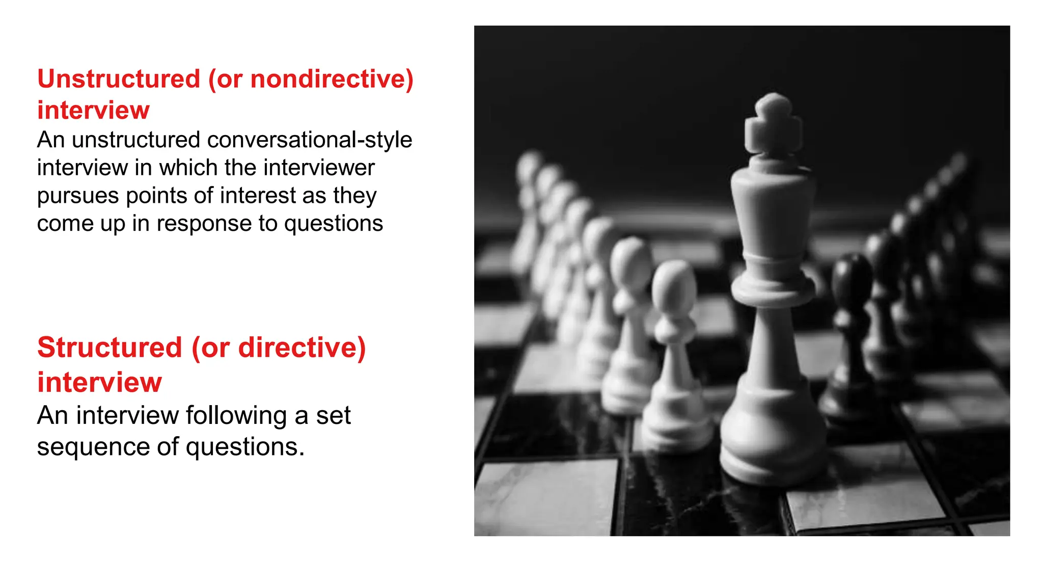 Unstructured (or nondirective)
interview
An unstructured conversational-style
interview in which the interviewer
pursues points of interest as they
come up in response to questions
Structured (or directive)
interview
An interview following a set
sequence of questions.
 