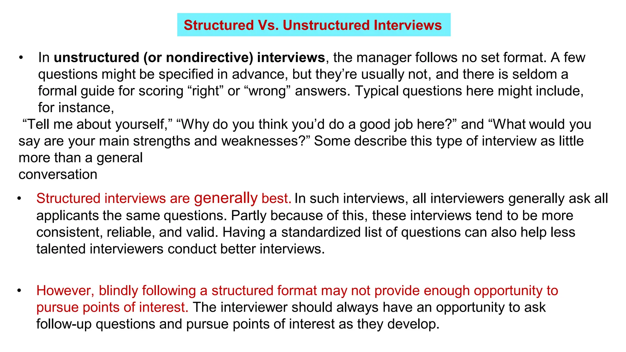 Structured Vs. Unstructured Interviews
• In unstructured (or nondirective) interviews, the manager follows no set format. A few
questions might be specified in advance, but they’re usually not, and there is seldom a
formal guide for scoring “right” or “wrong” answers. Typical questions here might include,
for instance,
“Tell me about yourself,” “Why do you think you’d do a good job here?” and “What would you
say are your main strengths and weaknesses?” Some describe this type of interview as little
more than a general
conversation
• Structured interviews are generally best. In such interviews, all interviewers generally ask all
applicants the same questions. Partly because of this, these interviews tend to be more
consistent, reliable, and valid. Having a standardized list of questions can also help less
talented interviewers conduct better interviews.
• However, blindly following a structured format may not provide enough opportunity to
pursue points of interest. The interviewer should always have an opportunity to ask
follow-up questions and pursue points of interest as they develop.
 