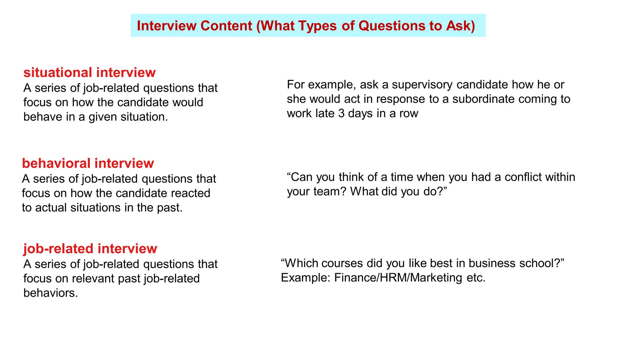 Interview Content (What Types of Questions to Ask)
situational interview
A series of job-related questions that
focus on how the candidate would
behave in a given situation.
behavioral interview
A series of job-related questions that
focus on how the candidate reacted
to actual situations in the past.
job-related interview
A series of job-related questions that
focus on relevant past job-related
behaviors.
For example, ask a supervisory candidate how he or
she would act in response to a subordinate coming to
work late 3 days in a row
“Can you think of a time when you had a conflict within
your team? What did you do?”
“Which courses did you like best in business school?”
Example: Finance/HRM/Marketing etc.
 